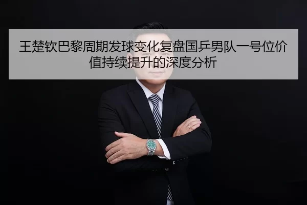 王楚钦巴黎周期发球变化复盘国乒男队一号位价值持续提升的深度分析