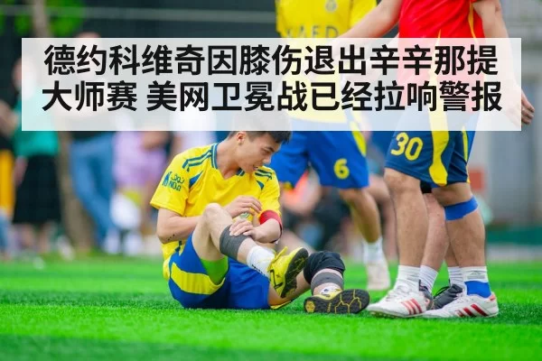 德约科维奇因膝伤退出辛辛那提大师赛 美网卫冕战已经拉响警报