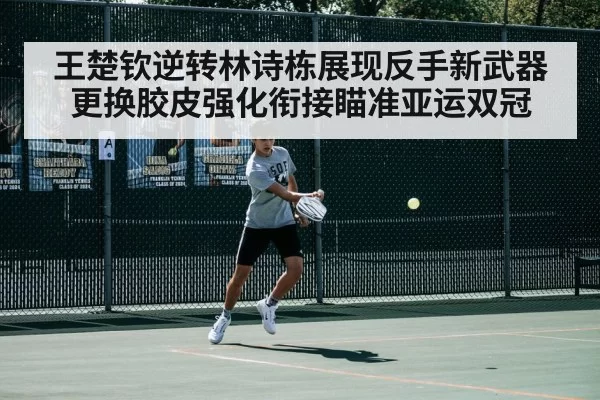 王楚钦逆转林诗栋展现反手新武器 更换胶皮强化衔接瞄准亚运双冠